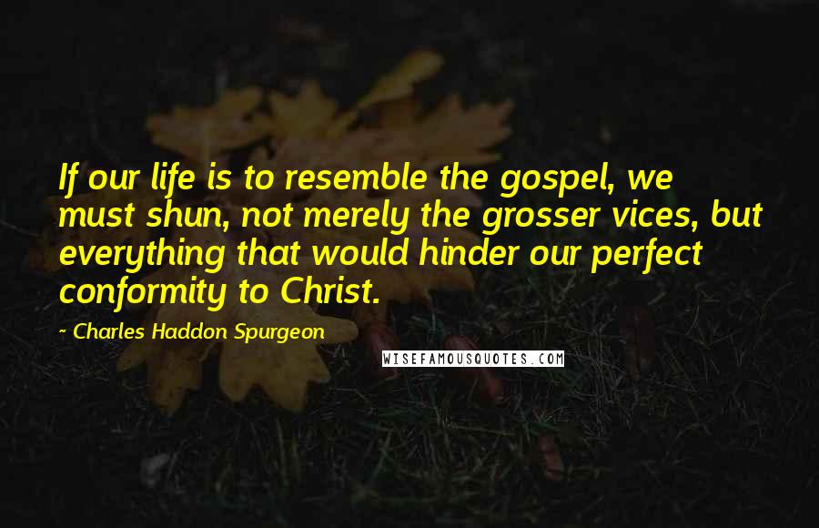 Charles Haddon Spurgeon Quotes: If our life is to resemble the gospel, we must shun, not merely the grosser vices, but everything that would hinder our perfect conformity to Christ.