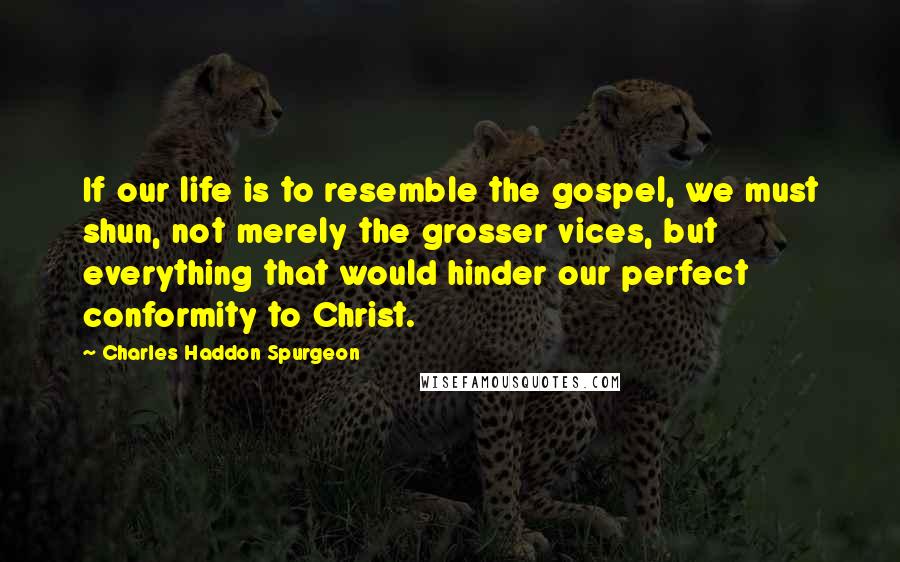 Charles Haddon Spurgeon Quotes: If our life is to resemble the gospel, we must shun, not merely the grosser vices, but everything that would hinder our perfect conformity to Christ.