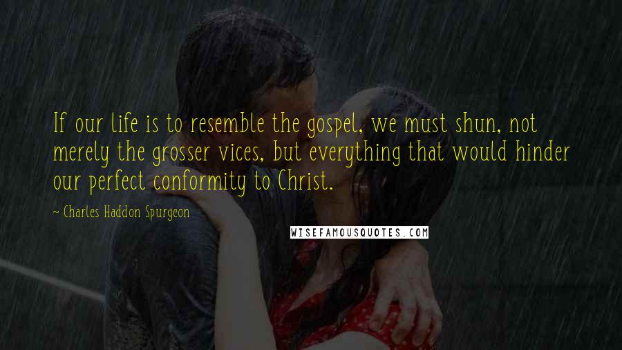 Charles Haddon Spurgeon Quotes: If our life is to resemble the gospel, we must shun, not merely the grosser vices, but everything that would hinder our perfect conformity to Christ.