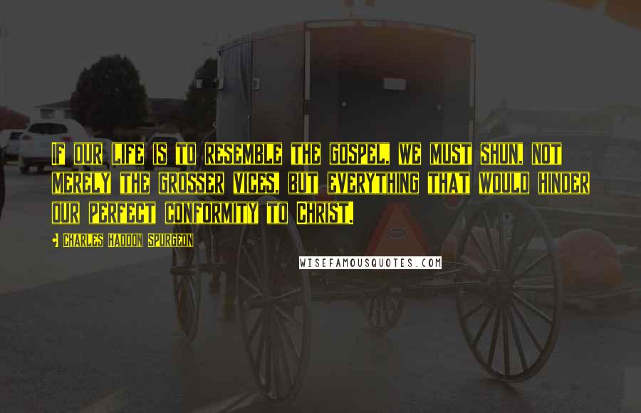 Charles Haddon Spurgeon Quotes: If our life is to resemble the gospel, we must shun, not merely the grosser vices, but everything that would hinder our perfect conformity to Christ.