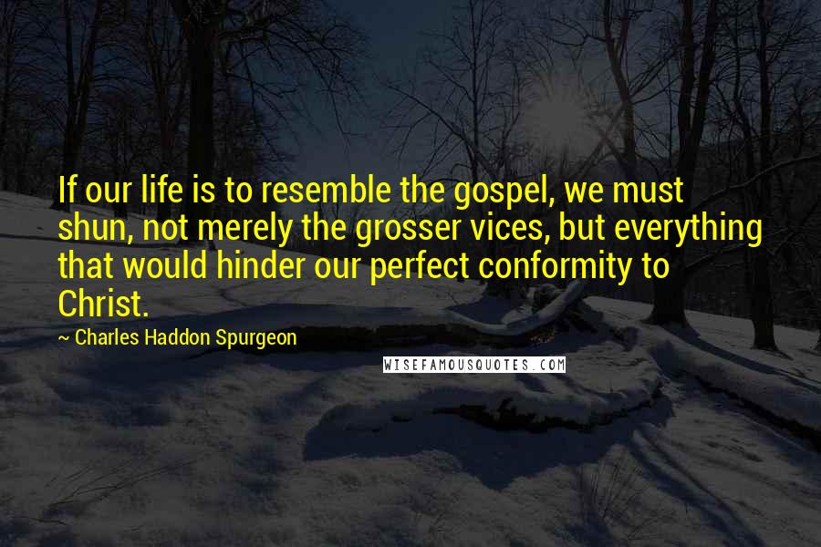 Charles Haddon Spurgeon Quotes: If our life is to resemble the gospel, we must shun, not merely the grosser vices, but everything that would hinder our perfect conformity to Christ.