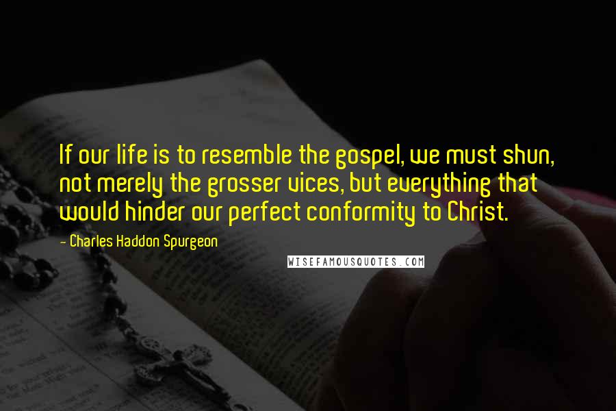 Charles Haddon Spurgeon Quotes: If our life is to resemble the gospel, we must shun, not merely the grosser vices, but everything that would hinder our perfect conformity to Christ.