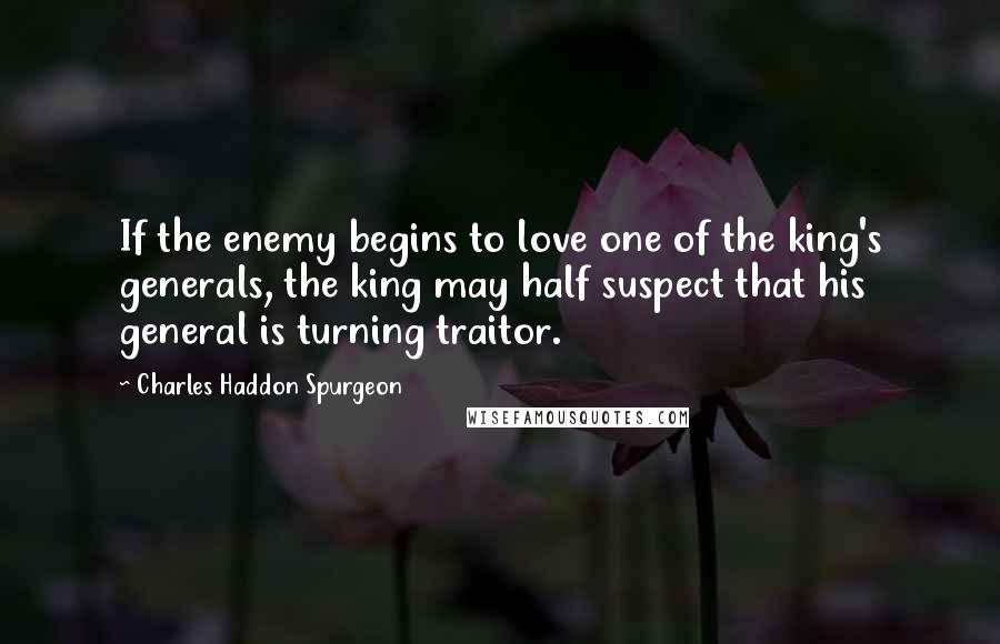 Charles Haddon Spurgeon Quotes: If the enemy begins to love one of the king's generals, the king may half suspect that his general is turning traitor.