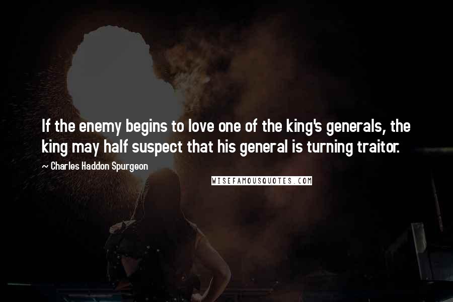 Charles Haddon Spurgeon Quotes: If the enemy begins to love one of the king's generals, the king may half suspect that his general is turning traitor.