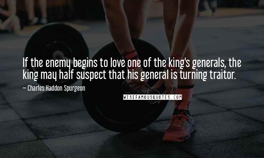 Charles Haddon Spurgeon Quotes: If the enemy begins to love one of the king's generals, the king may half suspect that his general is turning traitor.