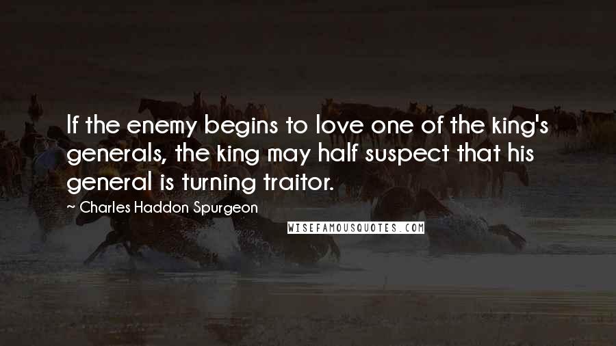 Charles Haddon Spurgeon Quotes: If the enemy begins to love one of the king's generals, the king may half suspect that his general is turning traitor.