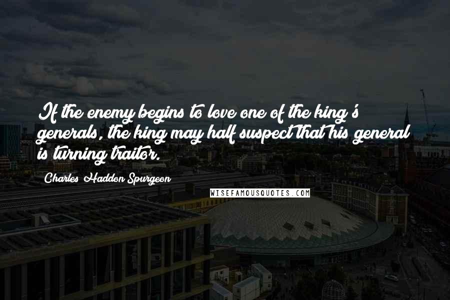 Charles Haddon Spurgeon Quotes: If the enemy begins to love one of the king's generals, the king may half suspect that his general is turning traitor.