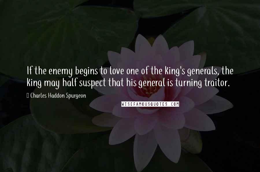 Charles Haddon Spurgeon Quotes: If the enemy begins to love one of the king's generals, the king may half suspect that his general is turning traitor.