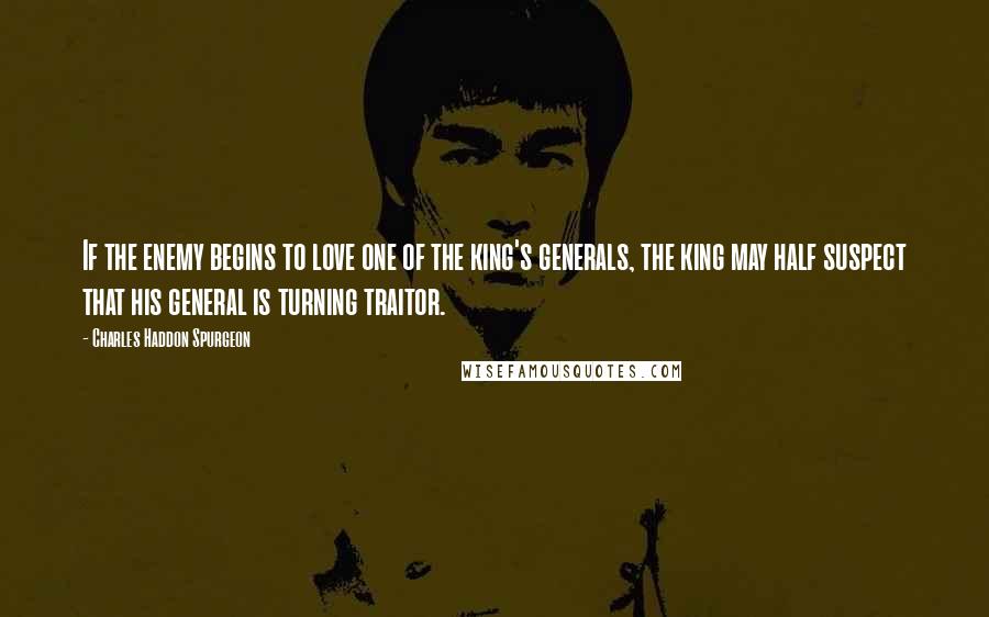 Charles Haddon Spurgeon Quotes: If the enemy begins to love one of the king's generals, the king may half suspect that his general is turning traitor.