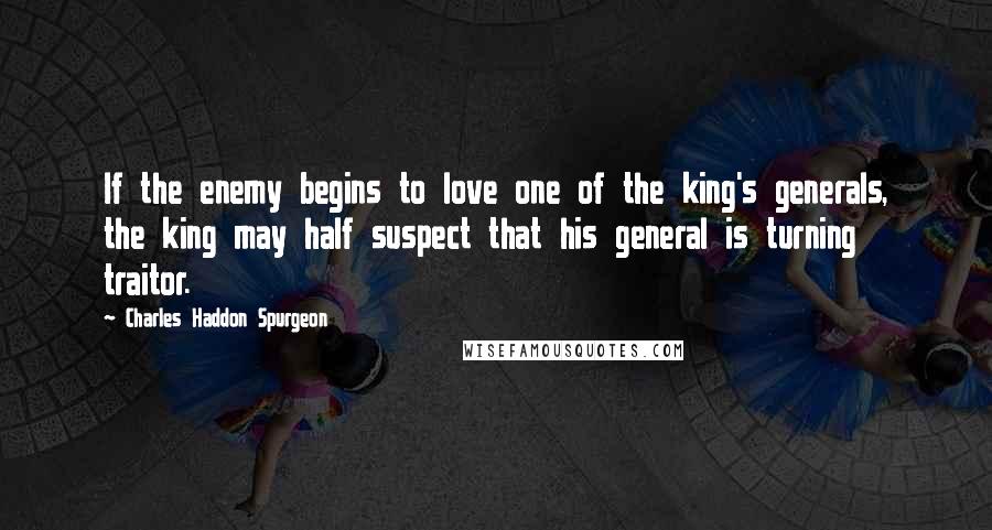 Charles Haddon Spurgeon Quotes: If the enemy begins to love one of the king's generals, the king may half suspect that his general is turning traitor.