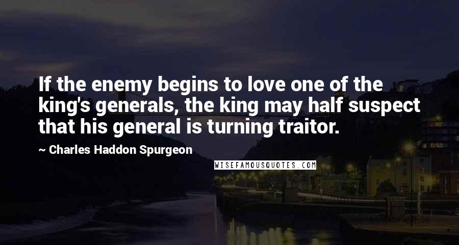 Charles Haddon Spurgeon Quotes: If the enemy begins to love one of the king's generals, the king may half suspect that his general is turning traitor.