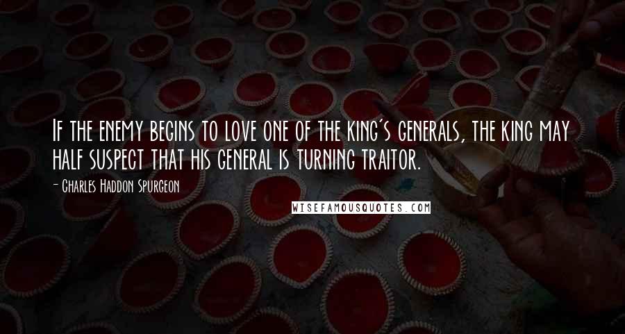 Charles Haddon Spurgeon Quotes: If the enemy begins to love one of the king's generals, the king may half suspect that his general is turning traitor.