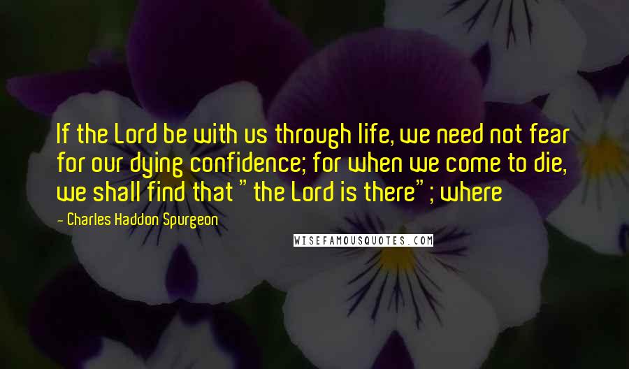 Charles Haddon Spurgeon Quotes: If the Lord be with us through life, we need not fear for our dying confidence; for when we come to die, we shall find that "the Lord is there"; where