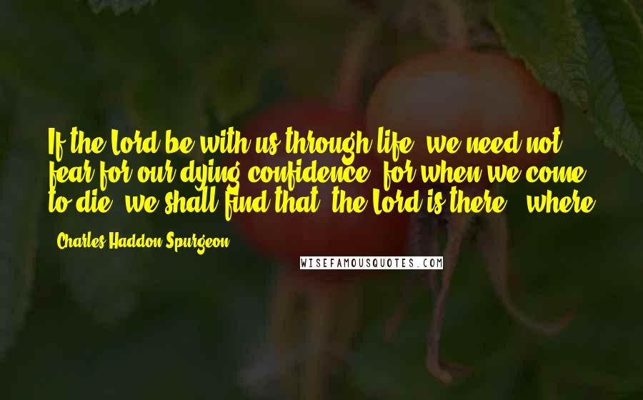 Charles Haddon Spurgeon Quotes: If the Lord be with us through life, we need not fear for our dying confidence; for when we come to die, we shall find that "the Lord is there"; where