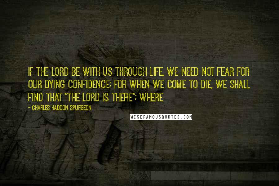 Charles Haddon Spurgeon Quotes: If the Lord be with us through life, we need not fear for our dying confidence; for when we come to die, we shall find that "the Lord is there"; where