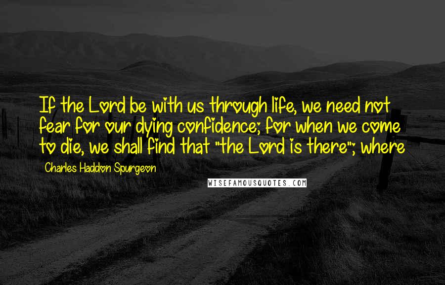 Charles Haddon Spurgeon Quotes: If the Lord be with us through life, we need not fear for our dying confidence; for when we come to die, we shall find that "the Lord is there"; where