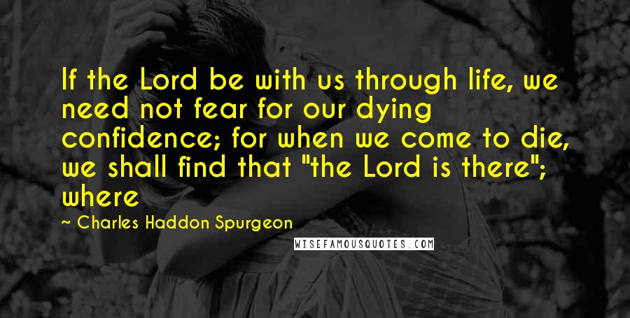 Charles Haddon Spurgeon Quotes: If the Lord be with us through life, we need not fear for our dying confidence; for when we come to die, we shall find that "the Lord is there"; where