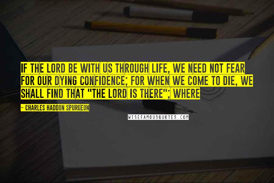 Charles Haddon Spurgeon Quotes: If the Lord be with us through life, we need not fear for our dying confidence; for when we come to die, we shall find that "the Lord is there"; where