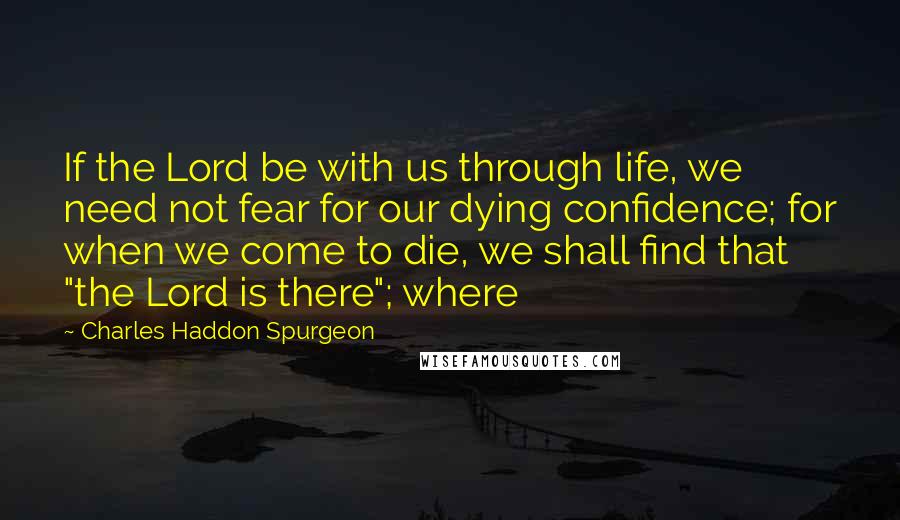 Charles Haddon Spurgeon Quotes: If the Lord be with us through life, we need not fear for our dying confidence; for when we come to die, we shall find that "the Lord is there"; where