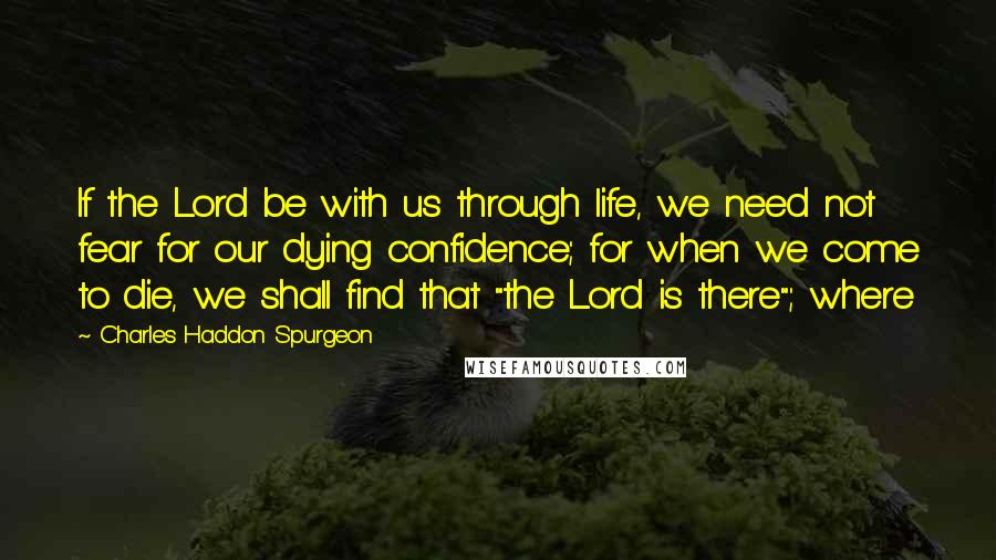 Charles Haddon Spurgeon Quotes: If the Lord be with us through life, we need not fear for our dying confidence; for when we come to die, we shall find that "the Lord is there"; where