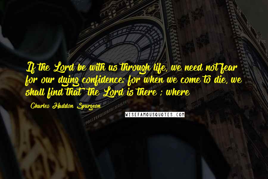 Charles Haddon Spurgeon Quotes: If the Lord be with us through life, we need not fear for our dying confidence; for when we come to die, we shall find that "the Lord is there"; where