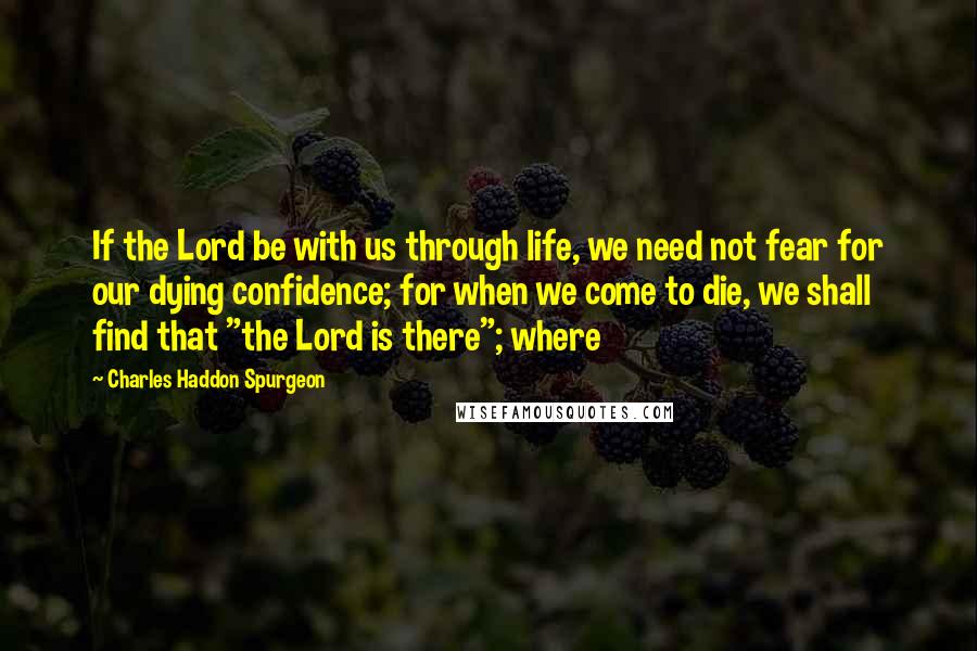 Charles Haddon Spurgeon Quotes: If the Lord be with us through life, we need not fear for our dying confidence; for when we come to die, we shall find that "the Lord is there"; where