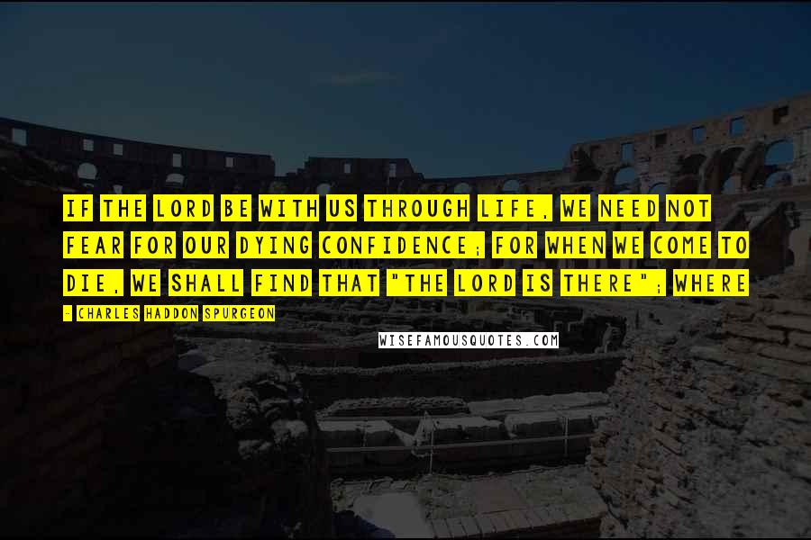 Charles Haddon Spurgeon Quotes: If the Lord be with us through life, we need not fear for our dying confidence; for when we come to die, we shall find that "the Lord is there"; where