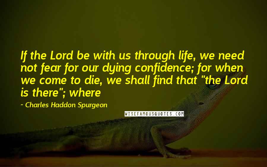 Charles Haddon Spurgeon Quotes: If the Lord be with us through life, we need not fear for our dying confidence; for when we come to die, we shall find that "the Lord is there"; where