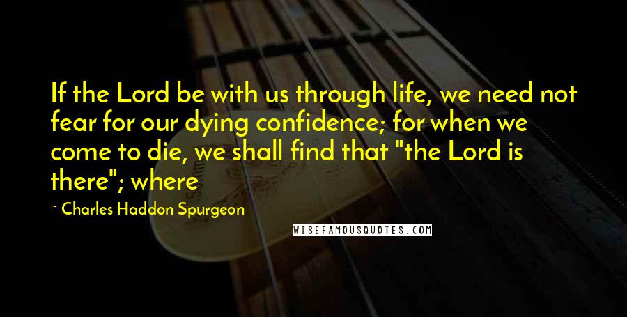 Charles Haddon Spurgeon Quotes: If the Lord be with us through life, we need not fear for our dying confidence; for when we come to die, we shall find that "the Lord is there"; where