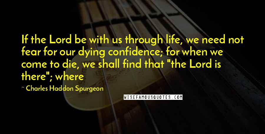 Charles Haddon Spurgeon Quotes: If the Lord be with us through life, we need not fear for our dying confidence; for when we come to die, we shall find that "the Lord is there"; where