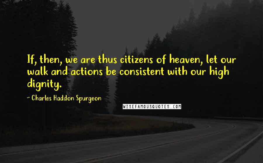 Charles Haddon Spurgeon Quotes: If, then, we are thus citizens of heaven, let our walk and actions be consistent with our high dignity.