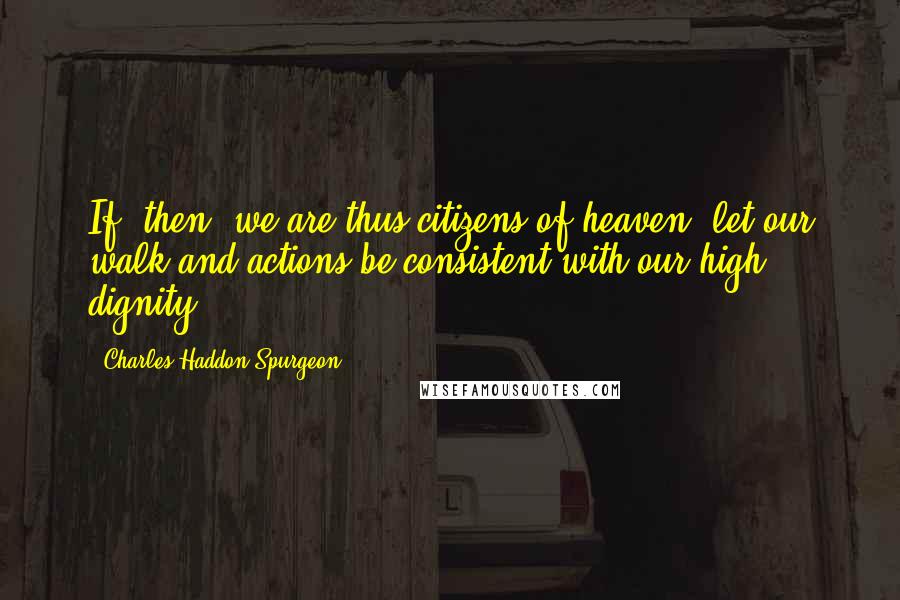 Charles Haddon Spurgeon Quotes: If, then, we are thus citizens of heaven, let our walk and actions be consistent with our high dignity.