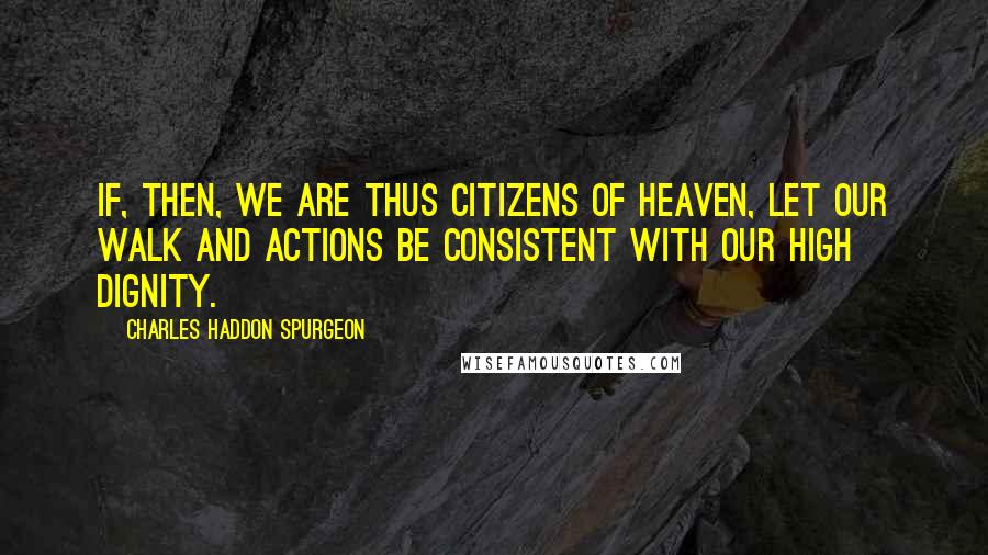 Charles Haddon Spurgeon Quotes: If, then, we are thus citizens of heaven, let our walk and actions be consistent with our high dignity.