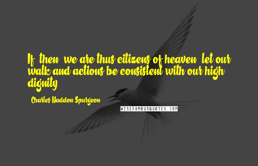 Charles Haddon Spurgeon Quotes: If, then, we are thus citizens of heaven, let our walk and actions be consistent with our high dignity.