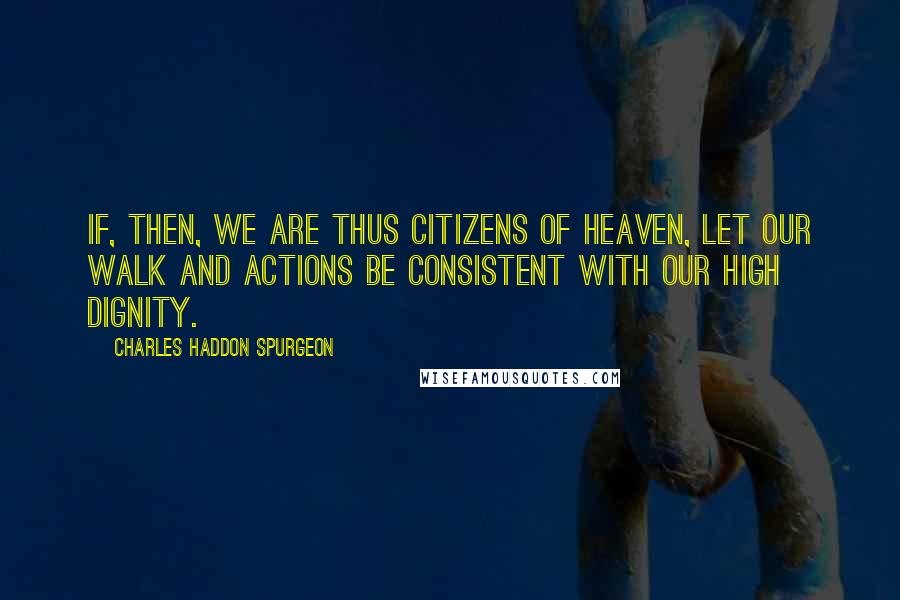 Charles Haddon Spurgeon Quotes: If, then, we are thus citizens of heaven, let our walk and actions be consistent with our high dignity.