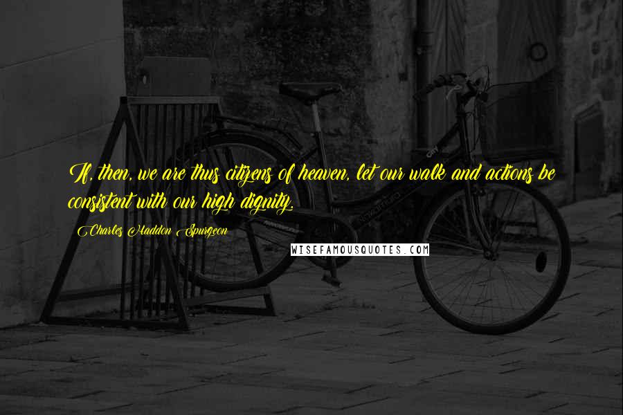 Charles Haddon Spurgeon Quotes: If, then, we are thus citizens of heaven, let our walk and actions be consistent with our high dignity.