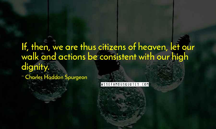 Charles Haddon Spurgeon Quotes: If, then, we are thus citizens of heaven, let our walk and actions be consistent with our high dignity.