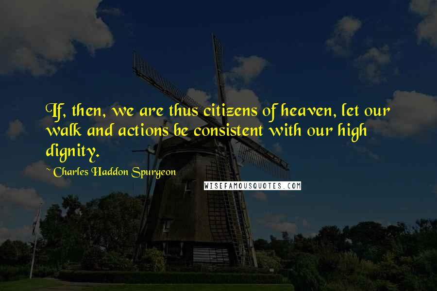 Charles Haddon Spurgeon Quotes: If, then, we are thus citizens of heaven, let our walk and actions be consistent with our high dignity.