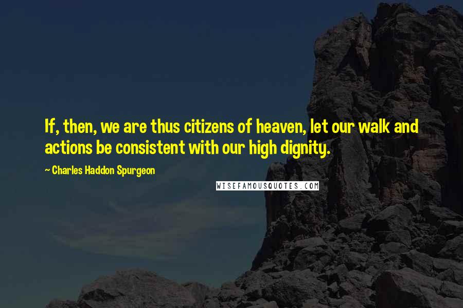 Charles Haddon Spurgeon Quotes: If, then, we are thus citizens of heaven, let our walk and actions be consistent with our high dignity.