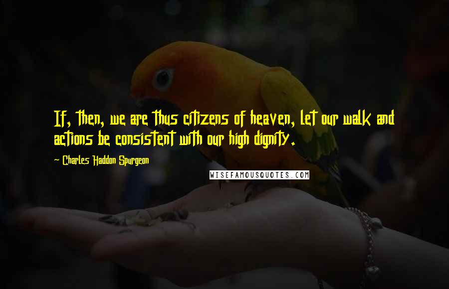 Charles Haddon Spurgeon Quotes: If, then, we are thus citizens of heaven, let our walk and actions be consistent with our high dignity.