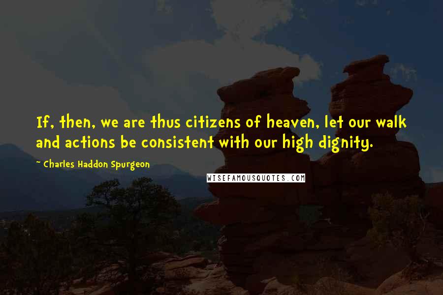 Charles Haddon Spurgeon Quotes: If, then, we are thus citizens of heaven, let our walk and actions be consistent with our high dignity.