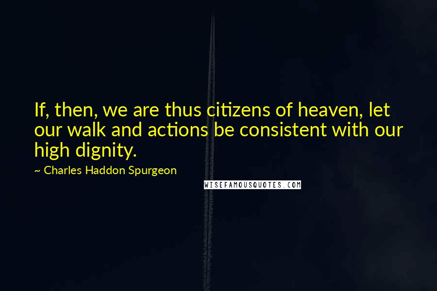 Charles Haddon Spurgeon Quotes: If, then, we are thus citizens of heaven, let our walk and actions be consistent with our high dignity.