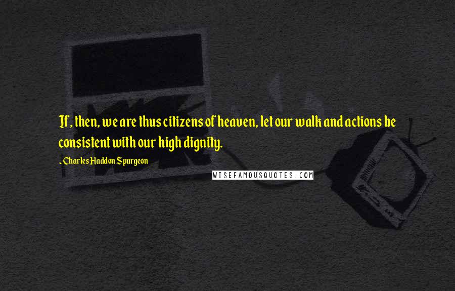 Charles Haddon Spurgeon Quotes: If, then, we are thus citizens of heaven, let our walk and actions be consistent with our high dignity.