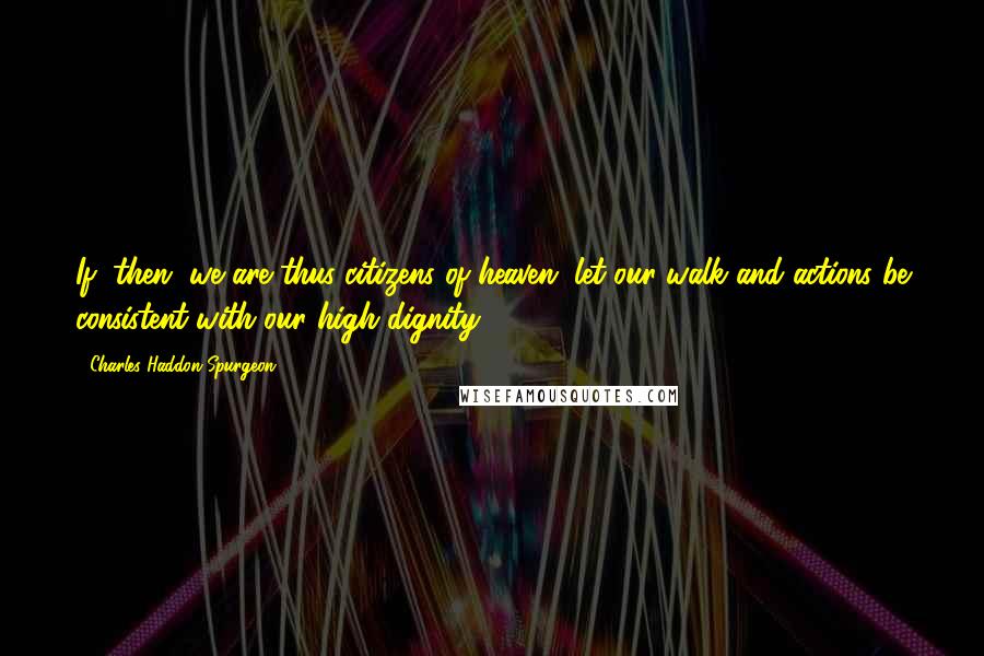 Charles Haddon Spurgeon Quotes: If, then, we are thus citizens of heaven, let our walk and actions be consistent with our high dignity.