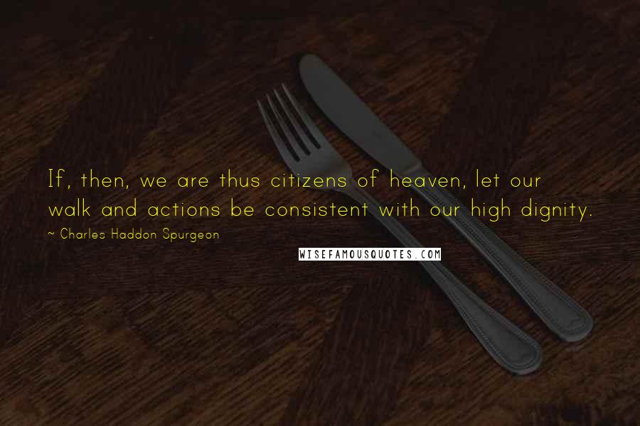 Charles Haddon Spurgeon Quotes: If, then, we are thus citizens of heaven, let our walk and actions be consistent with our high dignity.