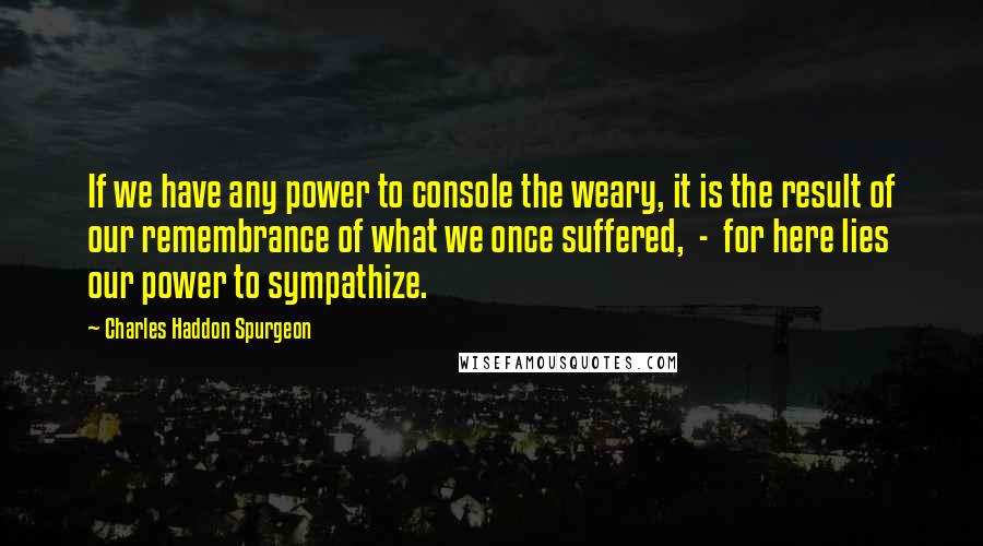 Charles Haddon Spurgeon Quotes: If we have any power to console the weary, it is the result of our remembrance of what we once suffered, - for here lies our power to sympathize.