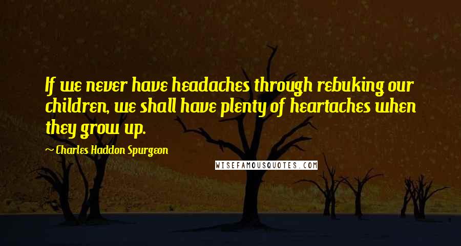 Charles Haddon Spurgeon Quotes: If we never have headaches through rebuking our children, we shall have plenty of heartaches when they grow up.