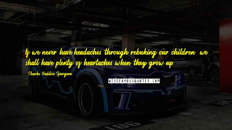 Charles Haddon Spurgeon Quotes: If we never have headaches through rebuking our children, we shall have plenty of heartaches when they grow up.