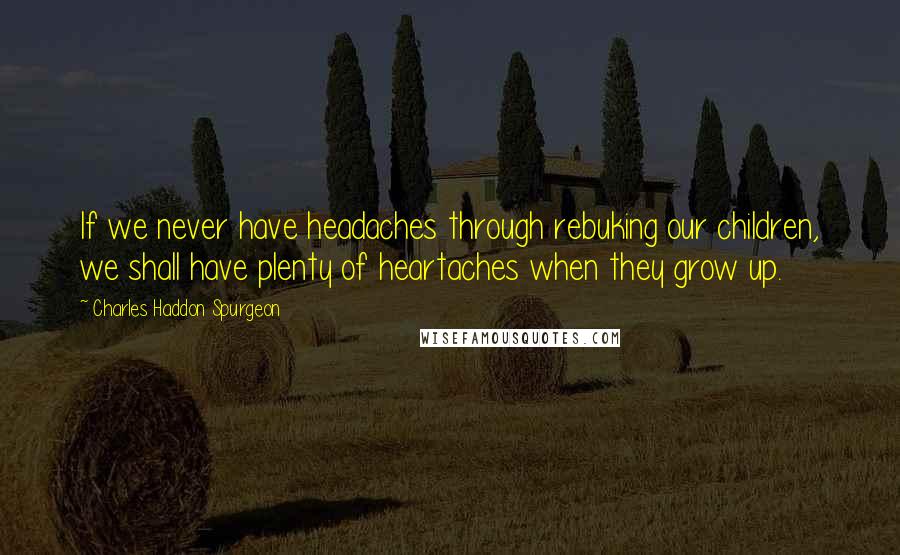 Charles Haddon Spurgeon Quotes: If we never have headaches through rebuking our children, we shall have plenty of heartaches when they grow up.