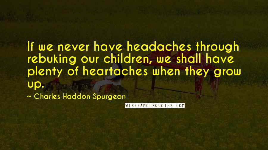 Charles Haddon Spurgeon Quotes: If we never have headaches through rebuking our children, we shall have plenty of heartaches when they grow up.